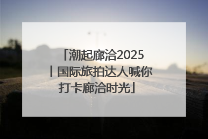 潮起廊洽2025丨国际旅拍达人喊你打卡廊洽时光