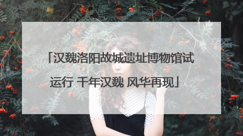 汉魏洛阳故城遗址博物馆试运行 千年汉魏 风华再现