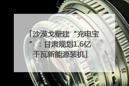 沙漠戈壁建“充电宝”：甘肃规划1.6亿千瓦新能源装机