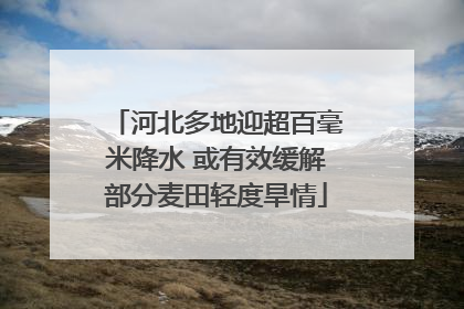 河北多地迎超百毫米降水 或有效缓解部分麦田轻度旱情