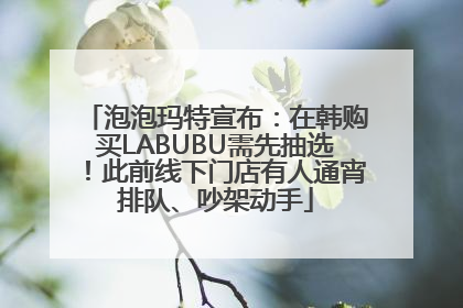 泡泡玛特宣布：在韩购买LABUBU需先抽选！此前线下门店有人通宵排队、吵架动手