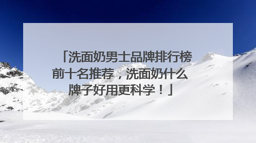 洗面奶男士品牌排行榜前十名推荐，洗面奶什么牌子好用更科学！
