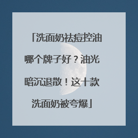 洗面奶祛痘控油哪个牌子好？油光暗沉退散！这十款洗面奶被夸爆