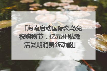 海南启动国际离岛免税购物节，亿元补贴激活暑期消费新动能