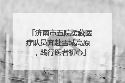 济南市五院援藏医疗队员奔赴雪域高原，践行医者初心