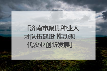 济南市聚焦种业人才队伍建设 推动现代农业创新发展