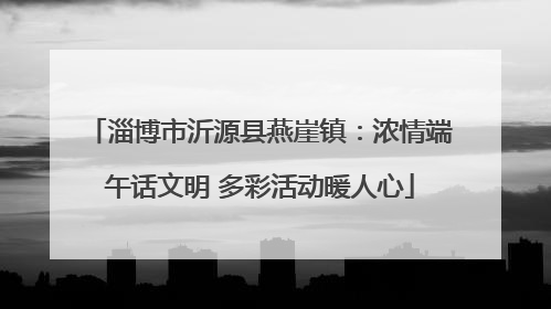 淄博市沂源县燕崖镇：浓情端午话文明 多彩活动暖人心