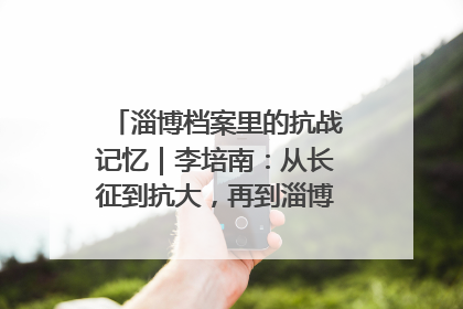 淄博档案里的抗战记忆｜李培南：从长征到抗大，再到淄博的革命足迹