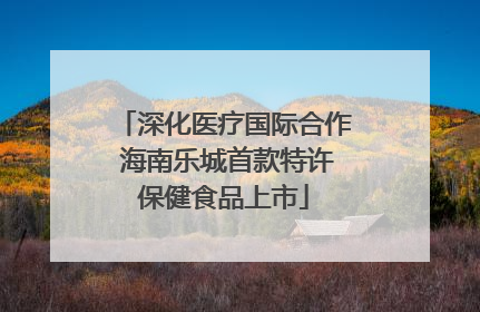深化医疗国际合作 海南乐城首款特许保健食品上市