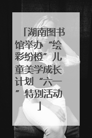 湖南图书馆举办“绘彩纷橙”儿童美学成长计划“六一”特别活动