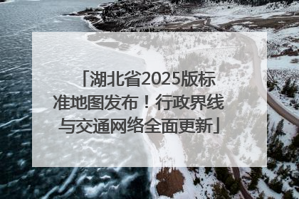 湖北省2025版标准地图发布！行政界线与交通网络全面更新