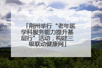 荆州举行“老年医学科服务能力提升基层行”活动，构建三级联动健康网