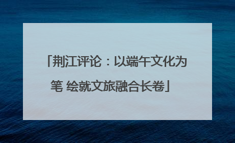荆江评论：以端午文化为笔 绘就文旅融合长卷