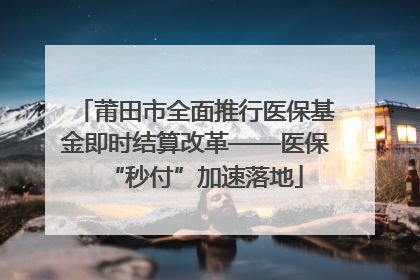 莆田市全面推行医保基金即时结算改革——医保“秒付”加速落地