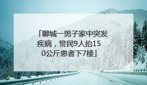聊城一男子家中突发疾病，警民9人抬150公斤患者下7楼