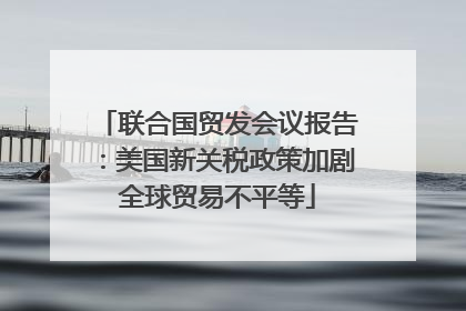 联合国贸发会议报告：美国新关税政策加剧全球贸易不平等