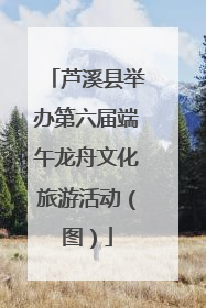 芦溪县举办第六届端午龙舟文化旅游活动（图）