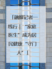 融媒记者一线行｜“家庭医生”成为居民健康“守门人”
