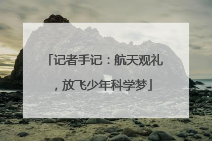 记者手记：航天观礼，放飞少年科学梦