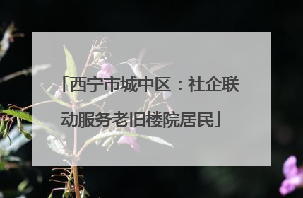 西宁市城中区：社企联动服务老旧楼院居民