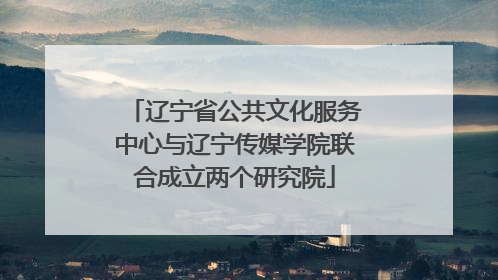 辽宁省公共文化服务中心与辽宁传媒学院联合成立两个研究院