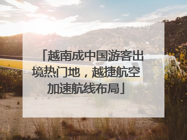 越南成中国游客出境热门地，越捷航空加速航线布局