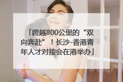 跨越800公里的“双向奔赴”！长沙-香港青年人才对接会在港举办