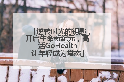 逆转时光的钥匙，开启生命新纪元，高活GoHealth让年轻成为常态
