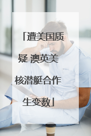 遭美国质疑 澳英美核潜艇合作生变数