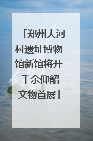郑州大河村遗址博物馆新馆将开 千余仰韶文物首展
