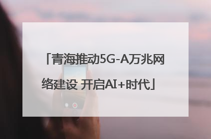 青海推动5G-A万兆网络建设 开启AI+时代