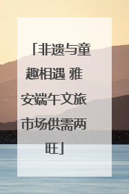 非遗与童趣相遇 雅安端午文旅市场供需两旺
