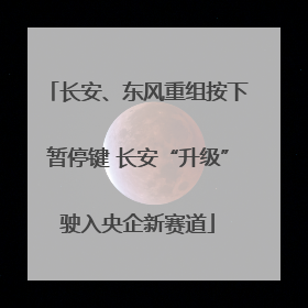 长安、东风重组按下暂停键 长安“升级”驶入央企新赛道