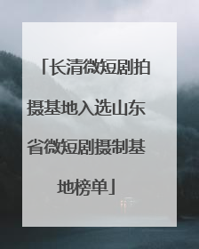 长清微短剧拍摄基地入选山东省微短剧摄制基地榜单