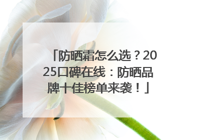 防晒霜怎么选？2025口碑在线：防晒品牌十佳榜单来袭！