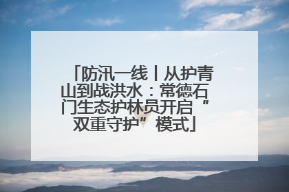 防汛一线丨从护青山到战洪水：常德石门生态护林员开启“双重守护”模式