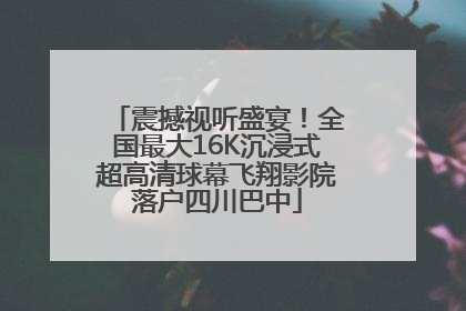 震撼视听盛宴！全国最大16K沉浸式超高清球幕飞翔影院落户四川巴中