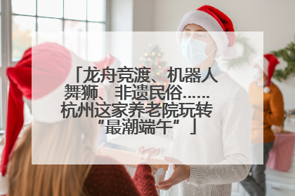 龙舟竞渡、机器人舞狮、非遗民俗……杭州这家养老院玩转“最潮端午”
