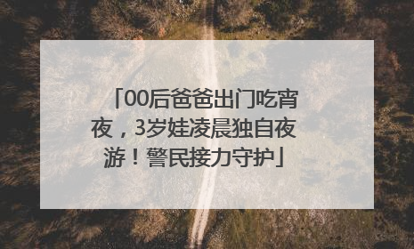 00后爸爸出门吃宵夜，3岁娃凌晨独自夜游！警民接力守护
