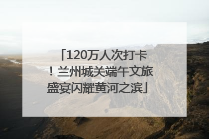 120万人次打卡！兰州城关端午文旅盛宴闪耀黄河之滨