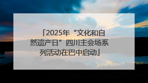 2025年“文化和自然遗产日”四川主会场系列活动在巴中启动