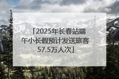 2025年长春站端午小长假预计发送旅客57.5万人次